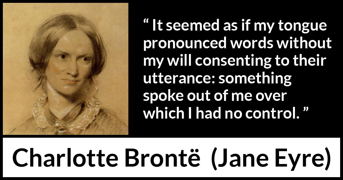 Charlotte Brontë quote about speech from Jane Eyre (16 October 1847) Charlotte Brontë quote about speech from Jane Eyre (16 October 1847) - It seemed as if my tongue pronounced words without my will consenting to their utterance: something spoke out of me over which I had no control.