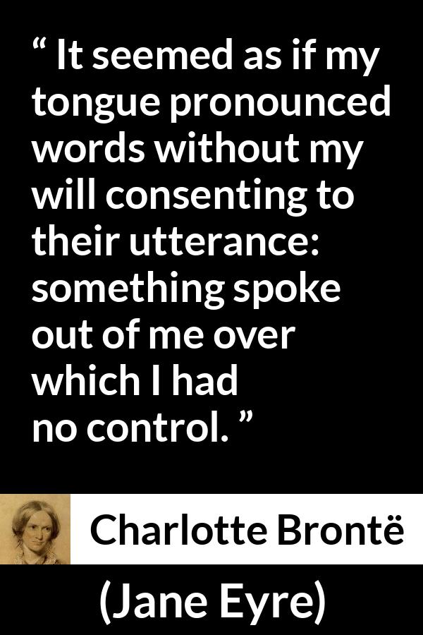 Charlotte Brontë quote about speech from Jane Eyre (16 October 1847) - It seemed as if my tongue pronounced words without my will consenting to their utterance: something spoke out of me over which I had no control.
