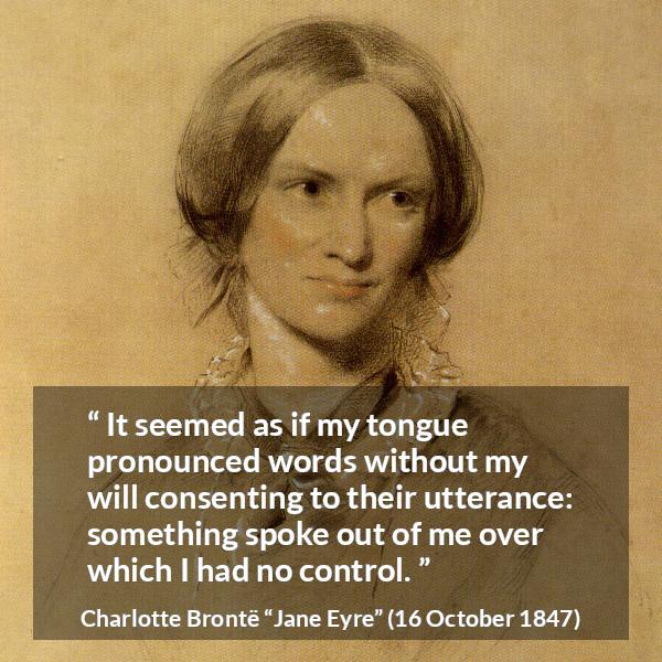 Charlotte Brontë quote about speech from Jane Eyre (16 October 1847) - It seemed as if my tongue pronounced words without my will consenting to their utterance: something spoke out of me over which I had no control.