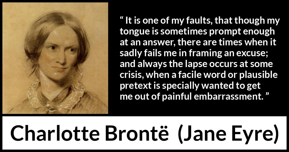 Charlotte Brontë quote about words from Jane Eyre (16 October 1847) Charlotte Brontë quote about words from Jane Eyre (16 October 1847) - It is one of my faults, that though my tongue is sometimes prompt enough at an answer, there are times when it sadly fails me in framing an excuse; and always the lapse occurs at some crisis, when a facile word or plausible pretext is specially wanted to get me out of painful embarrassment.