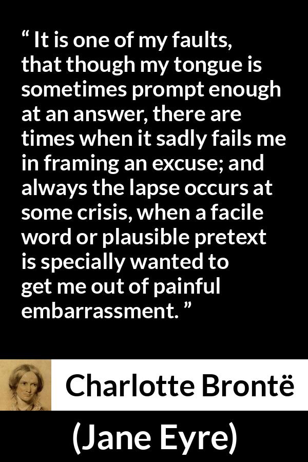 Charlotte Brontë quote about words from Jane Eyre (16 October 1847) - It is one of my faults, that though my tongue is sometimes prompt enough at an answer, there are times when it sadly fails me in framing an excuse; and always the lapse occurs at some crisis, when a facile word or plausible pretext is specially wanted to get me out of painful embarrassment.