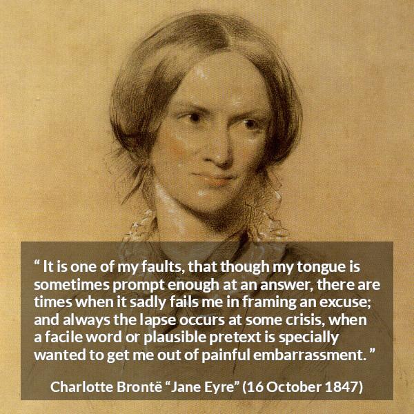 Charlotte Brontë quote about words from Jane Eyre (16 October 1847) - It is one of my faults, that though my tongue is sometimes prompt enough at an answer, there are times when it sadly fails me in framing an excuse; and always the lapse occurs at some crisis, when a facile word or plausible pretext is specially wanted to get me out of painful embarrassment.