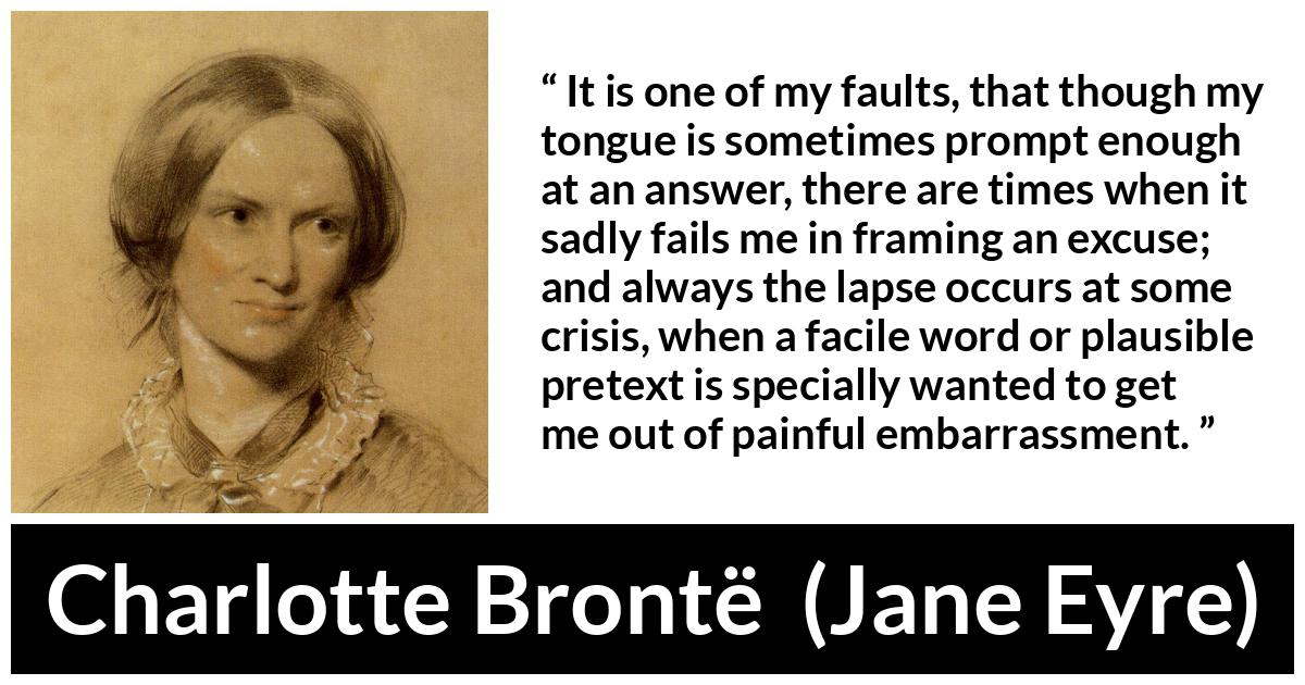 Charlotte Brontë quote about words from Jane Eyre (16 October 1847) - It is one of my faults, that though my tongue is sometimes prompt enough at an answer, there are times when it sadly fails me in framing an excuse; and always the lapse occurs at some crisis, when a facile word or plausible pretext is specially wanted to get me out of painful embarrassment.