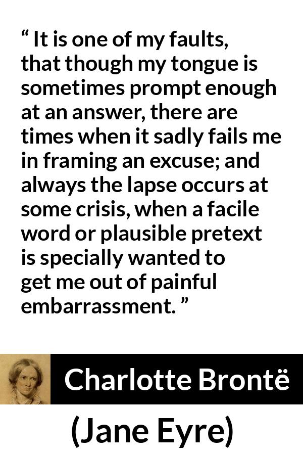 Charlotte Brontë quote about words from Jane Eyre (16 October 1847) - It is one of my faults, that though my tongue is sometimes prompt enough at an answer, there are times when it sadly fails me in framing an excuse; and always the lapse occurs at some crisis, when a facile word or plausible pretext is specially wanted to get me out of painful embarrassment.
