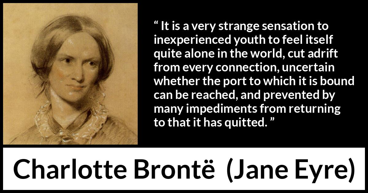Charlotte Brontë quote about youth from Jane Eyre (16 October 1847) Charlotte Brontë quote about youth from Jane Eyre (16 October 1847) - It is a very strange sensation to inexperienced youth to feel itself quite alone in the world, cut adrift from every connection, uncertain whether the port to which it is bound can be reached, and prevented by many impediments from returning to that it has quitted.
