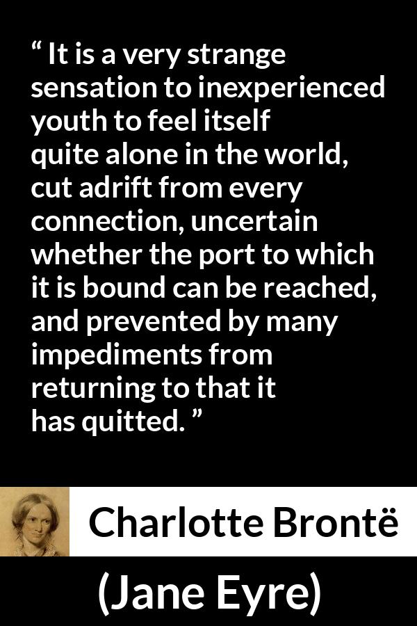 Charlotte Brontë quote about youth from Jane Eyre (16 October 1847) - It is a very strange sensation to inexperienced youth to feel itself quite alone in the world, cut adrift from every connection, uncertain whether the port to which it is bound can be reached, and prevented by many impediments from returning to that it has quitted.