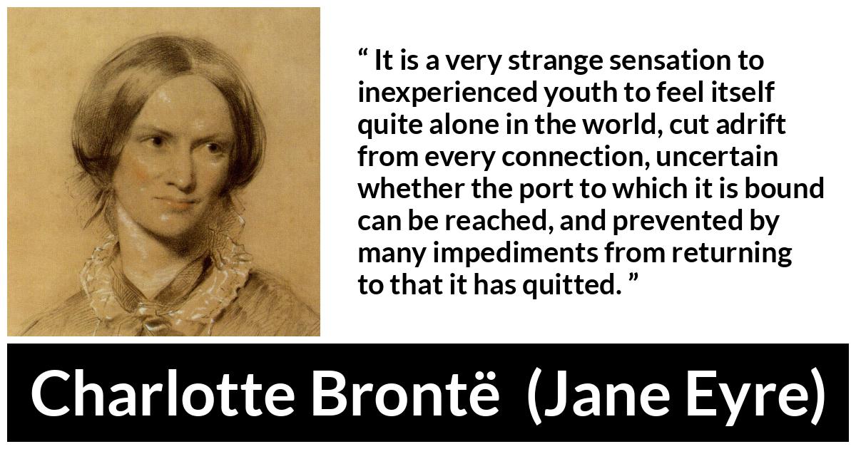 Charlotte Brontë quote about youth from Jane Eyre (16 October 1847) - It is a very strange sensation to inexperienced youth to feel itself quite alone in the world, cut adrift from every connection, uncertain whether the port to which it is bound can be reached, and prevented by many impediments from returning to that it has quitted.