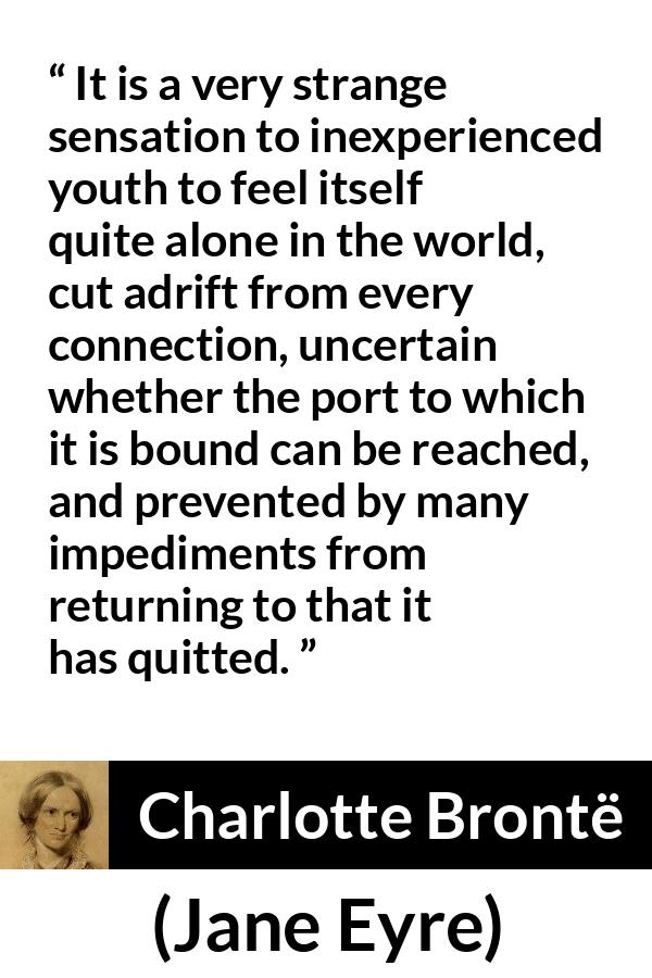 Charlotte Brontë quote about youth from Jane Eyre (16 October 1847) - It is a very strange sensation to inexperienced youth to feel itself quite alone in the world, cut adrift from every connection, uncertain whether the port to which it is bound can be reached, and prevented by many impediments from returning to that it has quitted.