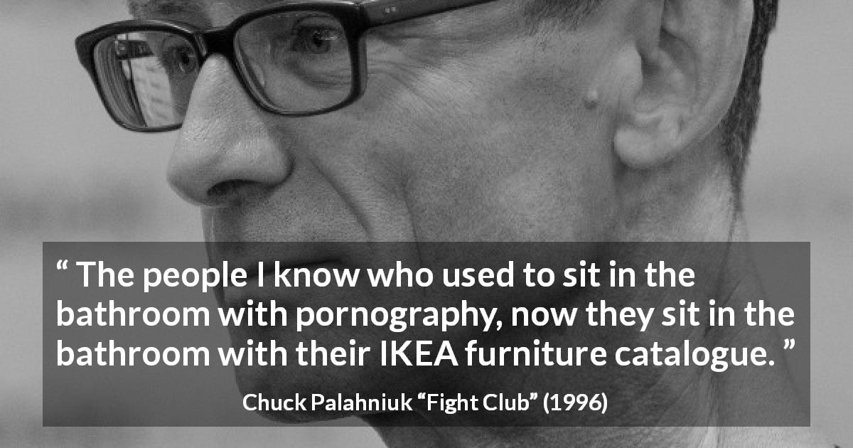 Chuck Palahniuk quote about consumerism from Fight Club - The people I know who used to sit in the bathroom with pornography, now they sit in the bathroom with their IKEA furniture catalogue.