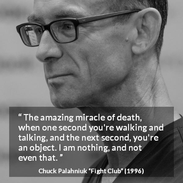 Chuck Palahniuk quote about death from Fight Club - The amazing miracle of death, when one second you're walking and talking, and the next second, you're an object. I am nothing, and not even that.