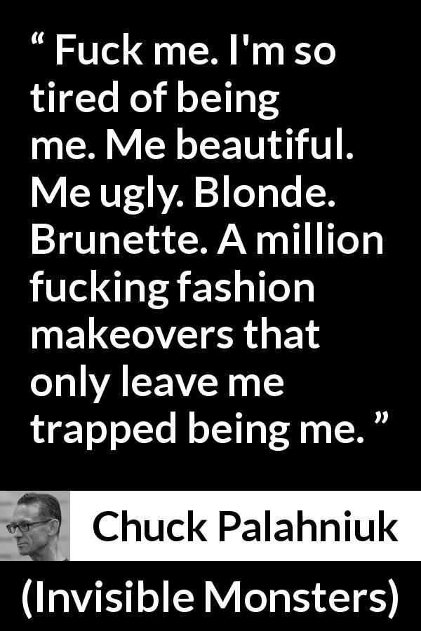 Chuck Palahniuk quote about fashion from Invisible Monsters - Fuck me. I'm so tired of being me. Me beautiful. Me ugly. Blonde. Brunette. A million fucking fashion makeovers that only leave me trapped being me.