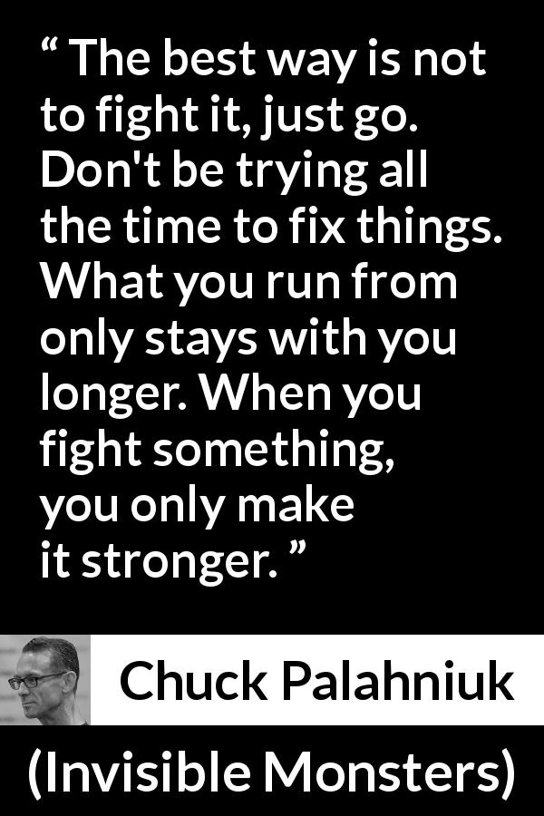 Chuck Palahniuk quote about fighting from Invisible Monsters - The best way is not to fight it, just go. Don't be trying all the time to fix things. What you run from only stays with you longer. When you fight something, you only make it stronger.