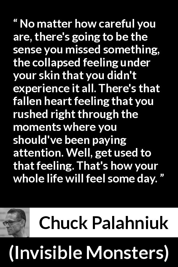 Chuck Palahniuk quote about life from Invisible Monsters - No matter how careful you are, there's going to be the sense you missed something, the collapsed feeling under your skin that you didn't experience it all. There's that fallen heart feeling that you rushed right through the moments where you should've been paying attention. Well, get used to that feeling. That's how your whole life will feel some day.