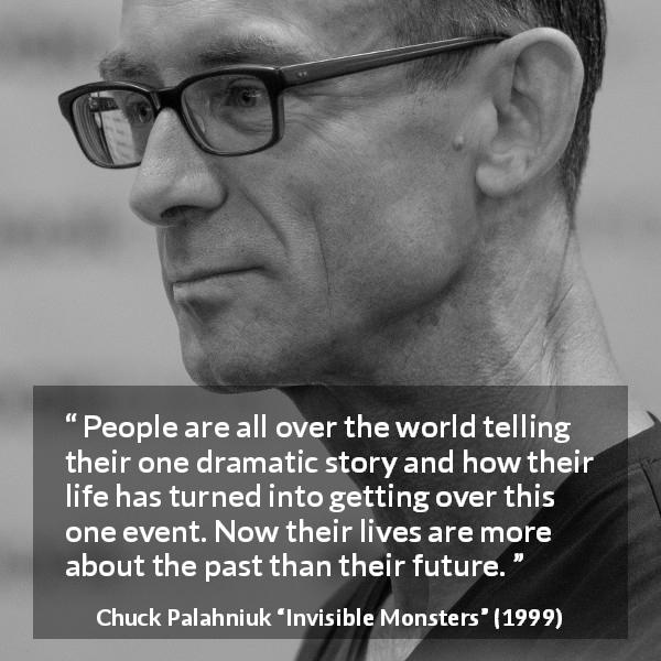 Chuck Palahniuk quote about life from Invisible Monsters - People are all over the world telling their one dramatic story and how their life has turned into getting over this one event. Now their lives are more about the past than their future.