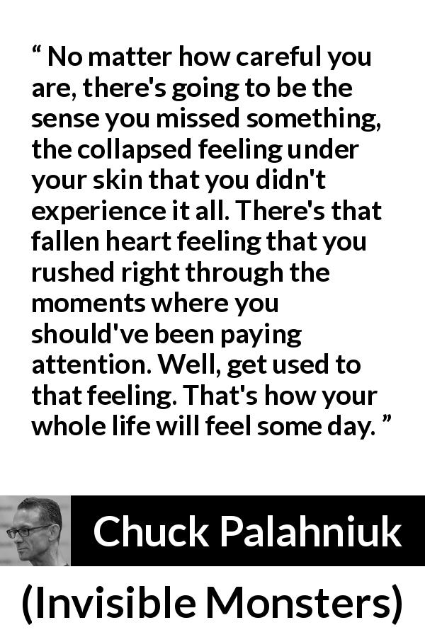Chuck Palahniuk quote about life from Invisible Monsters - No matter how careful you are, there's going to be the sense you missed something, the collapsed feeling under your skin that you didn't experience it all. There's that fallen heart feeling that you rushed right through the moments where you should've been paying attention. Well, get used to that feeling. That's how your whole life will feel some day.