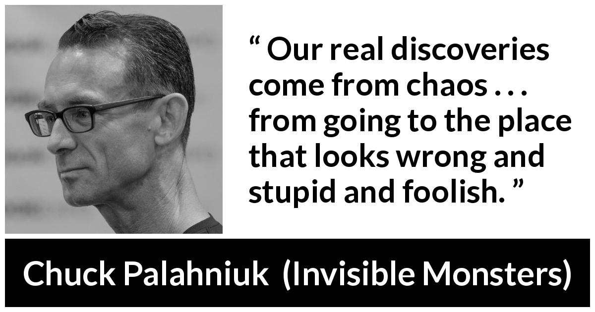 Chuck Palahniuk quote about stupidity from Invisible Monsters - Our real discoveries come from chaos . . . from going to the place that looks wrong and stupid and foolish.
