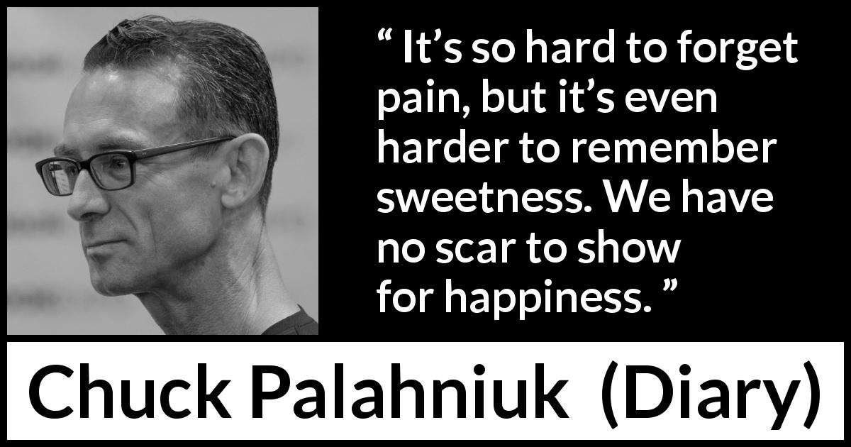 Chuck Palahniuk quote about sweetness from Diary - It’s so hard to forget pain, but it’s even harder to remember sweetness. We have no scar to show for happiness.