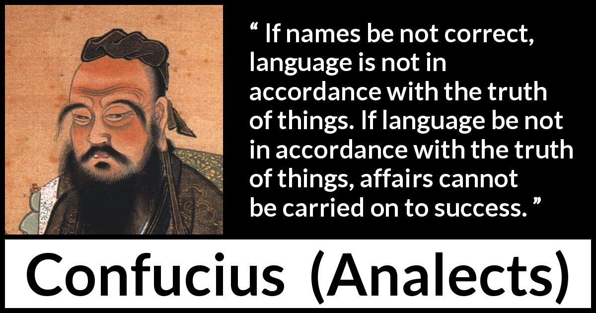 Confucius quote about truth from Analects - If names be not correct, language is not in accordance with the truth of things. If language be not in accordance with the truth of things, affairs cannot be carried on to success.