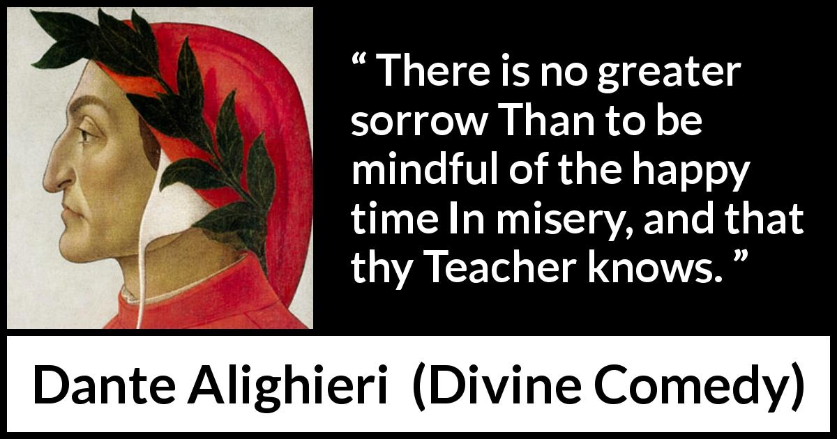 Dante Alighieri quote about happiness from Divine Comedy - There is no greater sorrow Than to be mindful of the happy time In misery, and that thy Teacher knows.
