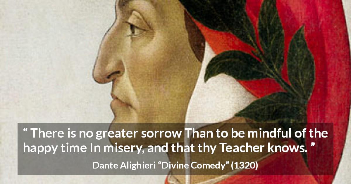 Dante Alighieri quote about happiness from Divine Comedy - There is no greater sorrow Than to be mindful of the happy time In misery, and that thy Teacher knows.