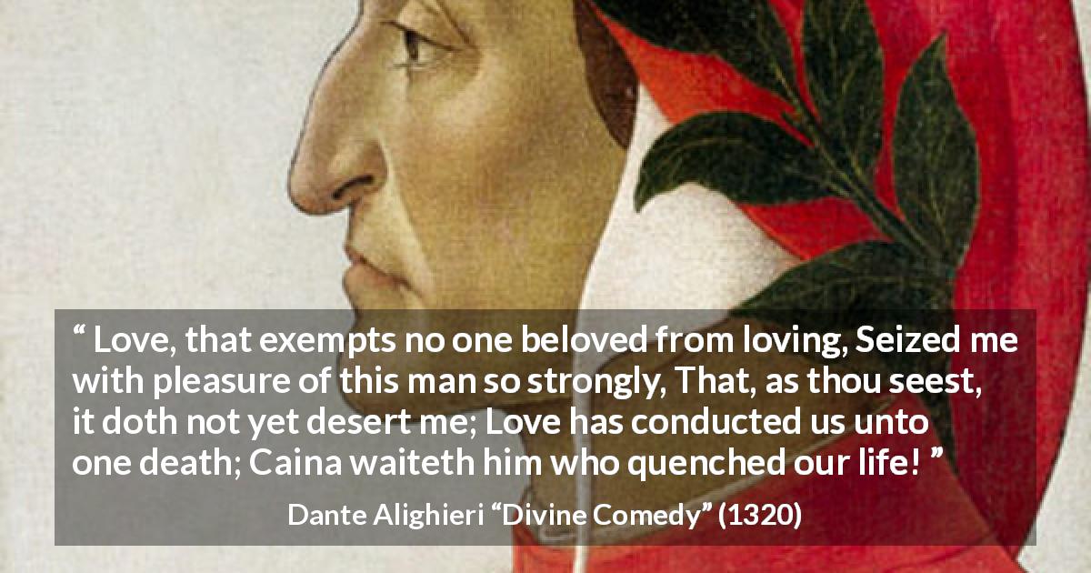 Dante Alighieri quote about love from Divine Comedy - Love, that exempts no one beloved from loving, Seized me with pleasure of this man so strongly, That, as thou seest, it doth not yet desert me; Love has conducted us unto one death; Caina waiteth him who quenched our life!