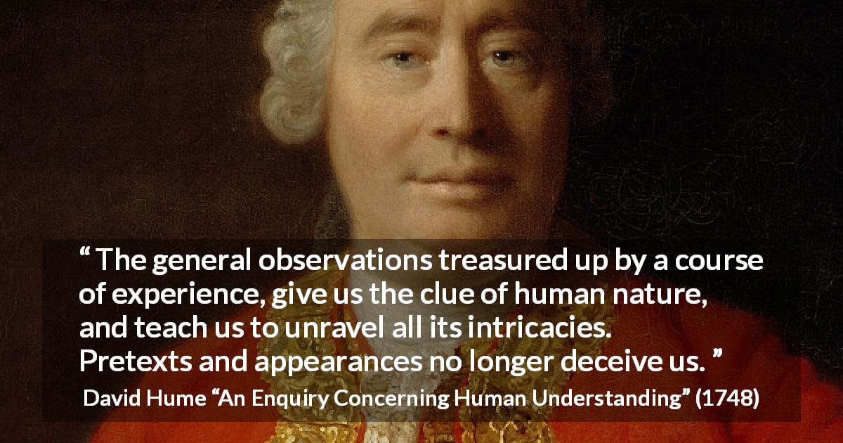 David Hume quote about appearance from An Enquiry Concerning Human Understanding - The general observations treasured up by a course of experience, give us the clue of human nature, and teach us to unravel all its intricacies. Pretexts and appearances no longer deceive us.