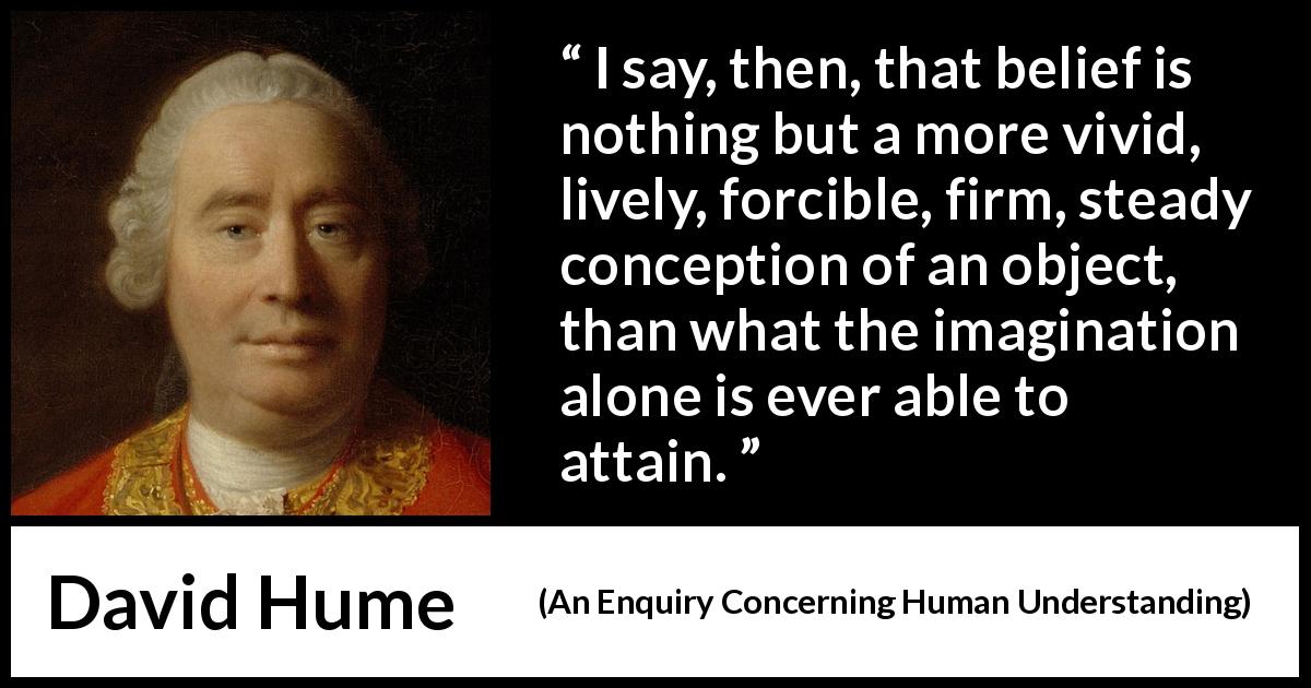 David Hume quote about belief from An Enquiry Concerning Human Understanding - I say, then, that belief is nothing but a more vivid, lively, forcible, firm, steady conception of an object, than what the imagination alone is ever able to attain.