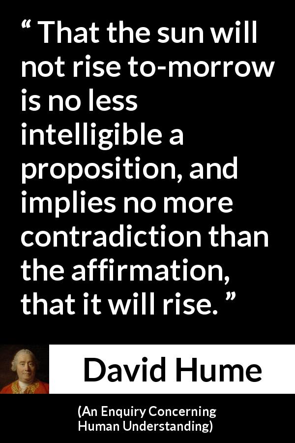 David Hume quote about contradiction from An Enquiry Concerning Human Understanding - That the sun will not rise to-morrow is no less intelligible a proposition, and implies no more contradiction than the affirmation, that it will rise.