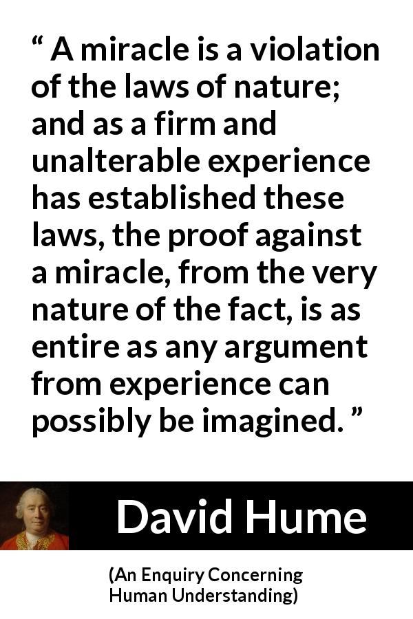 David Hume quote about experience from An Enquiry Concerning Human Understanding - A miracle is a violation of the laws of nature; and as a firm and unalterable experience has established these laws, the proof against a miracle, from the very nature of the fact, is as entire as any argument from experience can possibly be imagined.