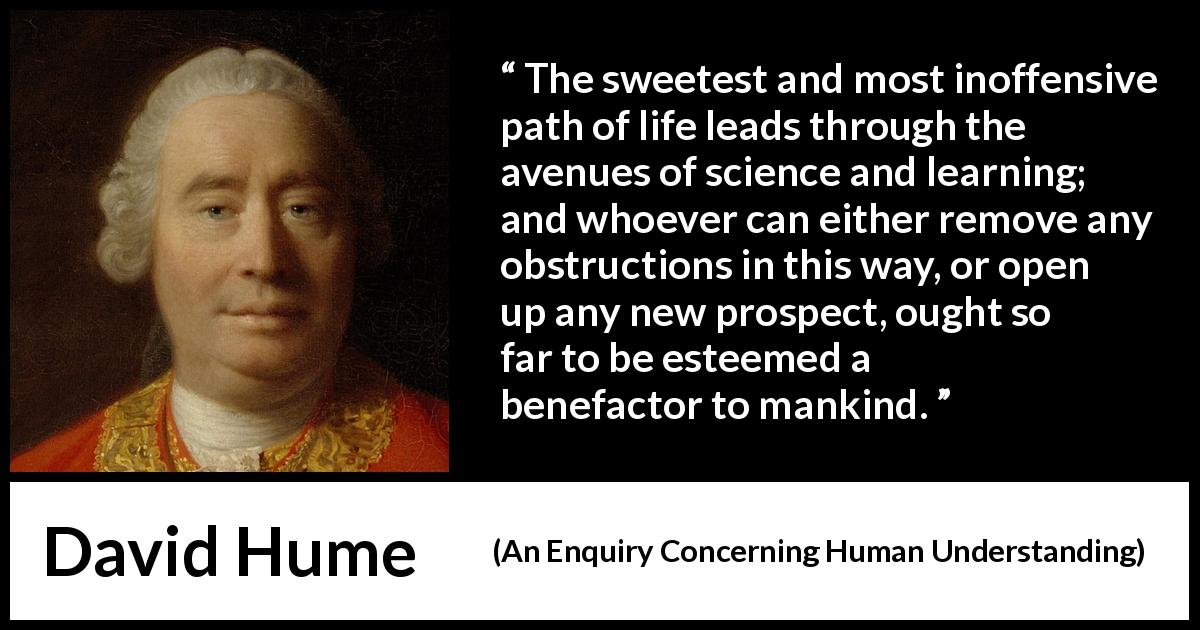 David Hume quote about learning from An Enquiry Concerning Human Understanding - The sweetest and most inoffensive path of life leads through the avenues of science and learning; and whoever can either remove any obstructions in this way, or open up any new prospect, ought so far to be esteemed a benefactor to mankind.