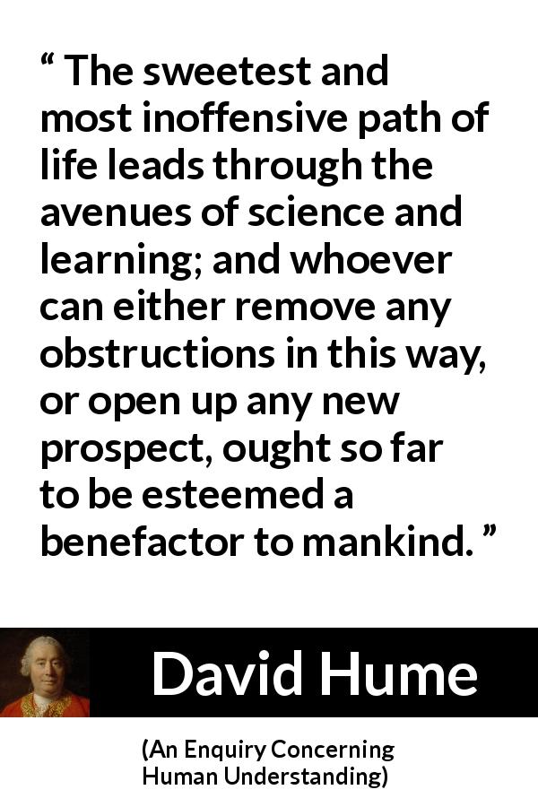 David Hume quote about learning from An Enquiry Concerning Human Understanding - The sweetest and most inoffensive path of life leads through the avenues of science and learning; and whoever can either remove any obstructions in this way, or open up any new prospect, ought so far to be esteemed a benefactor to mankind.
