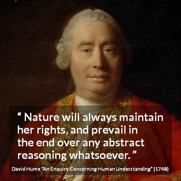 David Hume quote about reason from An Enquiry Concerning Human Understanding - Nature will always maintain her rights, and prevail in the end over any abstract reasoning whatsoever.