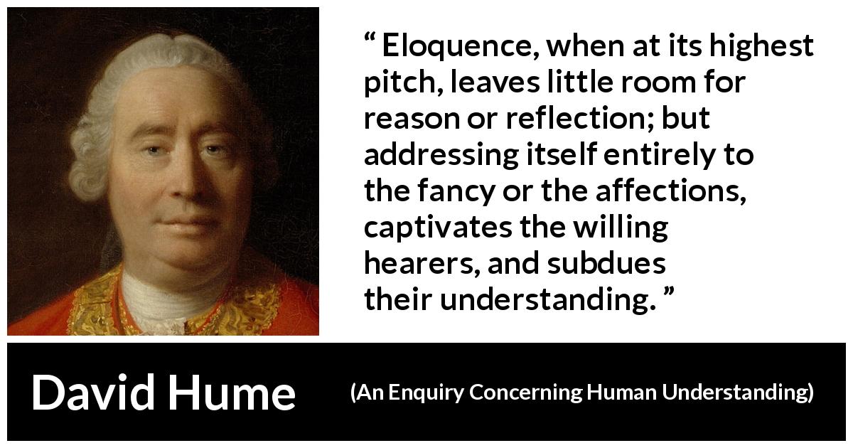 David Hume quote about reason from An Enquiry Concerning Human Understanding - Eloquence, when at its highest pitch, leaves little room for reason or reflection; but addressing itself entirely to the fancy or the affections, captivates the willing hearers, and subdues their understanding.