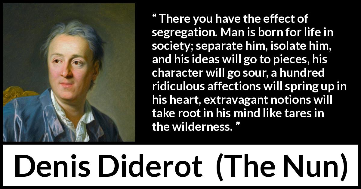 Denis Diderot quote about madness from The Nun - There you have the effect of segregation. Man is born for life in society; separate him, isolate him, and his ideas will go to pieces, his character will go sour, a hundred ridiculous affections will spring up in his heart, extravagant notions will take root in his mind like tares in the wilderness.