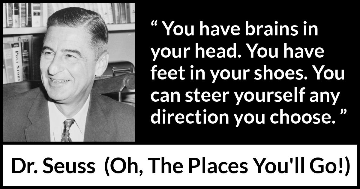 Dr. Seuss quote about choice from Oh, The Places You'll Go! (1990) Dr. Seuss quote about choice from Oh, The Places You'll Go! (1990) - You have brains in your head. You have feet in your shoes. You can steer yourself any direction you choose.