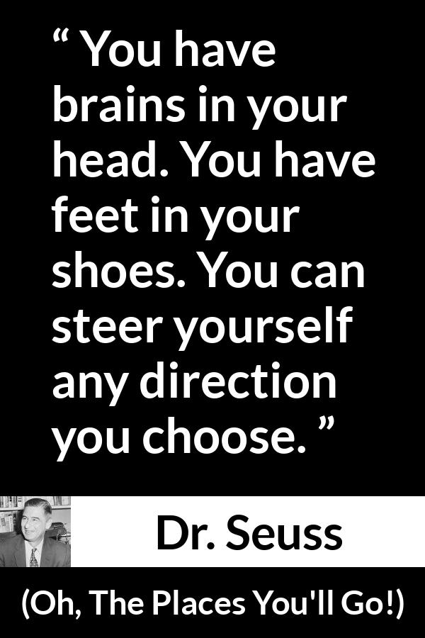 Dr. Seuss quote about choice from Oh, The Places You'll Go! (1990) - You have brains in your head. You have feet in your shoes. You can steer yourself any direction you choose.