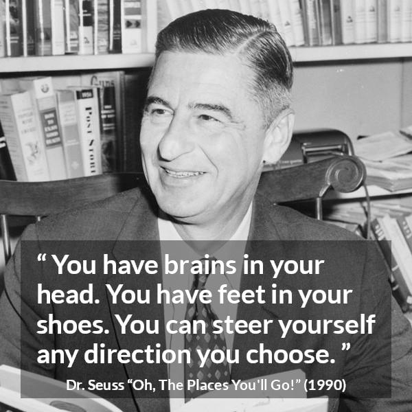 Dr. Seuss quote about choice from Oh, The Places You'll Go! (1990) - You have brains in your head. You have feet in your shoes. You can steer yourself any direction you choose.