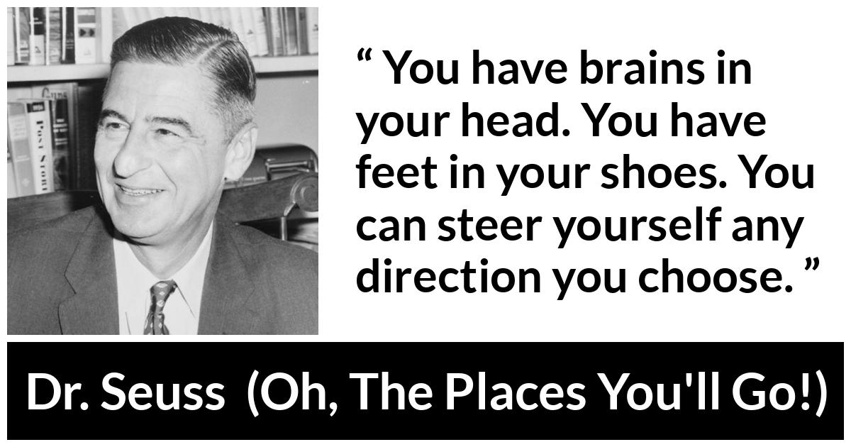 Dr. Seuss quote about choice from Oh, The Places You'll Go! (1990) - You have brains in your head. You have feet in your shoes. You can steer yourself any direction you choose.
