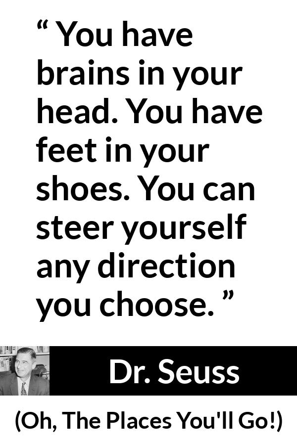 Dr. Seuss quote about choice from Oh, The Places You'll Go! (1990) - You have brains in your head. You have feet in your shoes. You can steer yourself any direction you choose.
