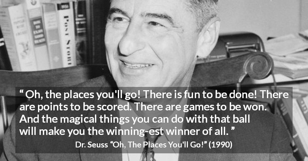 Dr. Seuss quote about fun from Oh, The Places You'll Go! - Oh, the places you'll go! There is fun to be done! There are points to be scored. There are games to be won. And the magical things you can do with that ball will make you the winning-est winner of all.