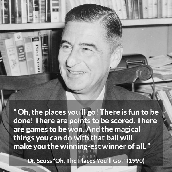 Dr. Seuss quote about fun from Oh, The Places You'll Go! (1990) - Oh, the places you'll go! There is fun to be done! There are points to be scored. There are games to be won. And the magical things you can do with that ball will make you the winning-est winner of all.