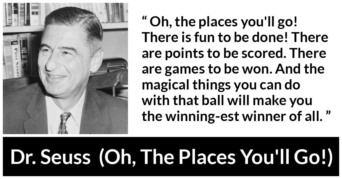 Dr. Seuss quote about fun from Oh, The Places You'll Go! (1990) - Oh, the places you'll go! There is fun to be done! There are points to be scored. There are games to be won. And the magical things you can do with that ball will make you the winning-est winner of all.