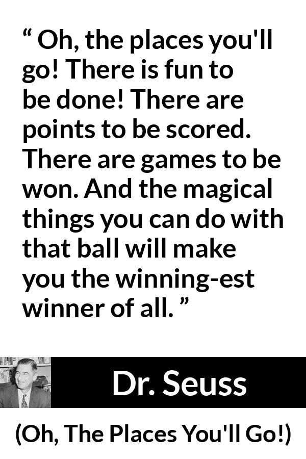 Dr. Seuss quote about fun from Oh, The Places You'll Go! (1990) - Oh, the places you'll go! There is fun to be done! There are points to be scored. There are games to be won. And the magical things you can do with that ball will make you the winning-est winner of all.