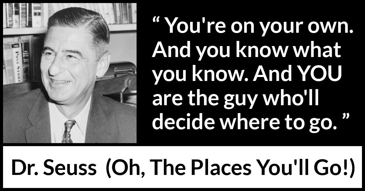 Dr. Seuss quote about learning from Oh, The Places You'll Go! (1990) Dr. Seuss quote about learning from Oh, The Places You'll Go! (1990) - You're on your own. And you know what you know. And YOU are the guy who'll decide where to go.