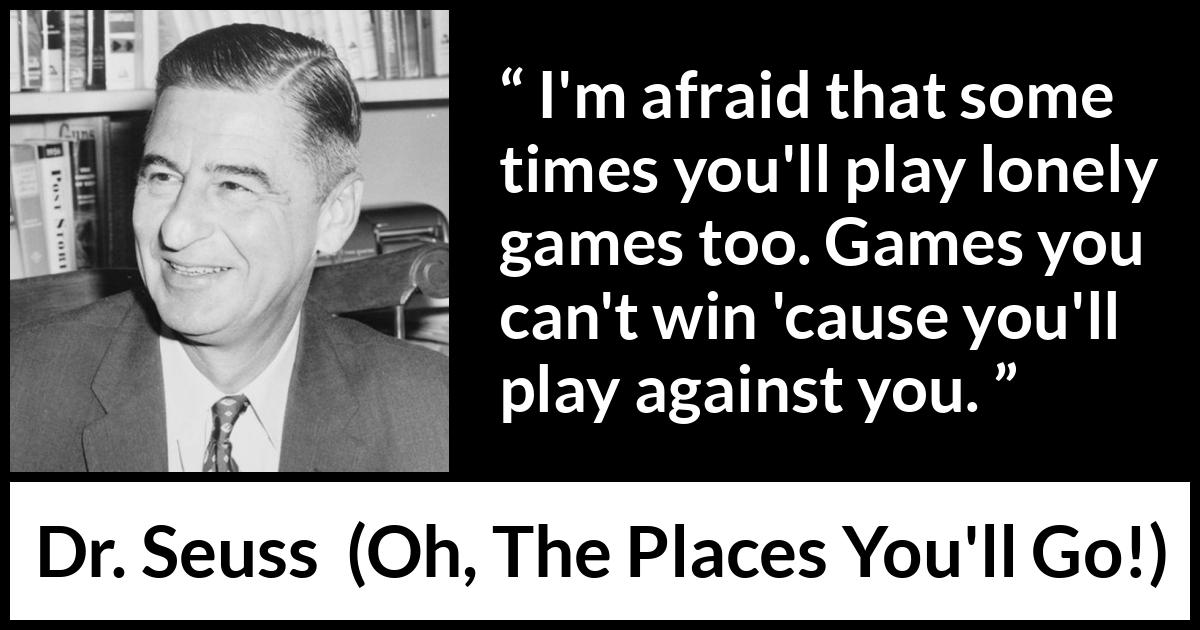Dr. Seuss quote about loneliness from Oh, The Places You'll Go! (1990) Dr. Seuss quote about loneliness from Oh, The Places You'll Go! (1990) - I'm afraid that some times you'll play lonely games too. Games you can't win 'cause you'll play against you.