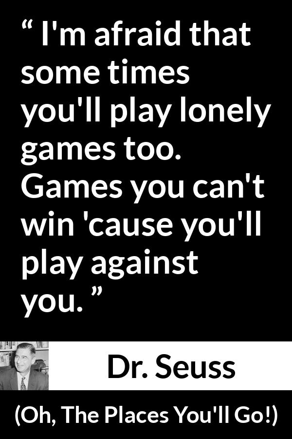 Dr. Seuss quote about loneliness from Oh, The Places You'll Go! (1990) - I'm afraid that some times you'll play lonely games too. Games you can't win 'cause you'll play against you.