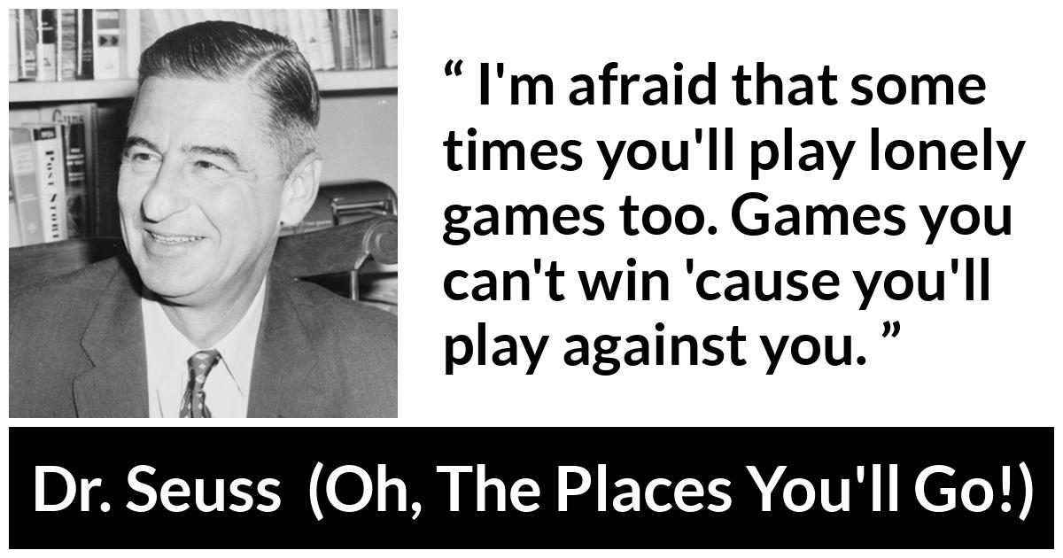 Dr. Seuss quote about loneliness from Oh, The Places You'll Go! (1990) - I'm afraid that some times you'll play lonely games too. Games you can't win 'cause you'll play against you.