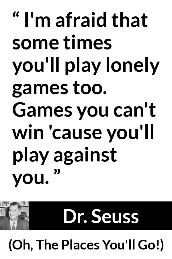 Dr. Seuss quote about loneliness from Oh, The Places You'll Go! (1990) - I'm afraid that some times you'll play lonely games too. Games you can't win 'cause you'll play against you.