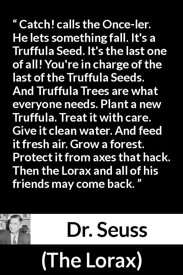 Dr. Seuss quote about seed from The Lorax - Catch! calls the Once-ler. He lets something fall. It's a Truffula Seed. It's the last one of all! You're in charge of the last of the Truffula Seeds. And Truffula Trees are what everyone needs. Plant a new Truffula. Treat it with care. Give it clean water. And feed it fresh air. Grow a forest. Protect it from axes that hack. Then the Lorax and all of his friends may come back.