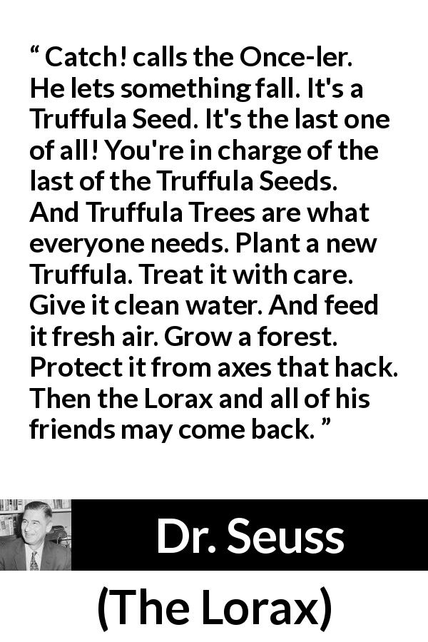 Dr. Seuss quote about seed from The Lorax - Catch! calls the Once-ler. He lets something fall. It's a Truffula Seed. It's the last one of all! You're in charge of the last of the Truffula Seeds. And Truffula Trees are what everyone needs. Plant a new Truffula. Treat it with care. Give it clean water. And feed it fresh air. Grow a forest. Protect it from axes that hack. Then the Lorax and all of his friends may come back.